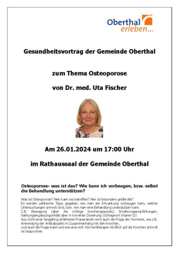 Gesundheitsvortrag der Gemeinde Oberthal zum Thema Osteoporose von Dr. med. Uta Fischer Am 26.01.2024 um 17:00 Uhr im Rathaussaal der Gemeinde Oberthal Osteoporose- was ist das? Wie kann ich vorbeugen, bzw. selbst die Behandlung unterstützen? Was ist Osteoporose? Wen kann sie betreffen? Wer ist besonders gefährdet? Es werden zahlreiche Tipps gegeben, wie man der Erkrankung vorbeugen kann, welche Untersuchungen sinnvoll sind, bzw. wie man eine Behandlung unterstützen kann. Z.B. Bewegung (aber die richtige knochengesunde), Ernährungsempfehlungen, Nahrungsergänzungsmittel aber in korrekter Dosierung (Schlagwort Vitamin D) Aus Sicht einer langjährig erfahrenen Frauenärztin wird auch die Frage der Hormone, wie z.B. Anwendung der Antibabypille im Zusammenhang mit den Knochen, und auch die Frage wann und wie eine evtl. Hormontherapie mit Blick auf die Knochen sinnvoll ist besprochen.