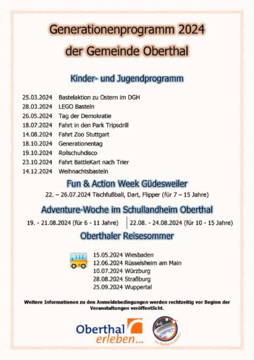 Generationenprogramm 2024 der Gemeinde Oberthal Kinder- und Jugendprogramm 25.03.2024 Bastelaktion zu Ostern im DGH 28.03.2024 LEGO Basteln 26.05.2024 Tag der Demokratie 18.07.2024 Fahrt in den Park Tripsdrill 14.08.2024 Fahrt Zoo Stuttgart 18.10.2024 Generationentag 19.10.2024 Rollschuhdisco 23.10.2024 Fahrt BattleKart nach Trier 14.12.2024 Weihnachtsbasteln Fun & Action Week Güdesweiler 22. – 26.07.2024 Tischfußball, Dart, Flipper (für 7 – 15 Jahre) Adventure-Woche im Schullandheim Oberthal 19. - 21.08.2024 (für 6 - 11 Jahre) 22.08. - 24.08.2024 (für 10 - 15 Jahre) Oberthaler Reisesommer 15.05.2024 Wiesbaden 12.06.2024 Rüsselsheim am Main 10.07.2024 Würzburg 28.08.2024 Straßburg 25.09.2024 Wuppertal Weitere Informationen zu den Anmeldebedingungen werden rechtzeitig vor Beginn der Veranstaltungen veröffentlicht.