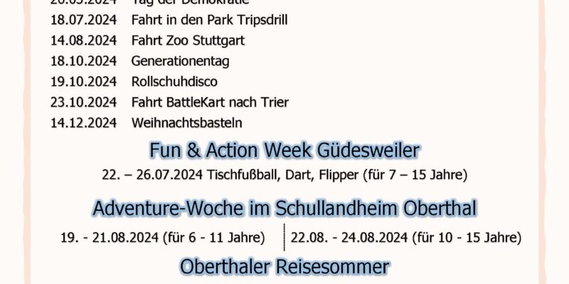 Generationenprogramm 2024 der Gemeinde Oberthal Kinder- und Jugendprogramm 25.03.2024 Bastelaktion zu Ostern im DGH 28.03.2024 LEGO Basteln 26.05.2024 Tag der Demokratie 18.07.2024 Fahrt in den Park Tripsdrill 14.08.2024 Fahrt Zoo Stuttgart 18.10.2024 Generationentag 19.10.2024 Rollschuhdisco 23.10.2024 Fahrt BattleKart nach Trier 14.12.2024 Weihnachtsbasteln Fun & Action Week Güdesweiler 22. – 26.07.2024 Tischfußball, Dart, Flipper (für 7 – 15 Jahre) Adventure-Woche im Schullandheim Oberthal 19. - 21.08.2024 (für 6 - 11 Jahre) 22.08. - 24.08.2024 (für 10 - 15 Jahre) Oberthaler Reisesommer 15.05.2024 Wiesbaden 12.06.2024 Rüsselsheim am Main 10.07.2024 Würzburg 28.08.2024 Straßburg 25.09.2024 Wuppertal Weitere Informationen zu den Anmeldebedingungen werden rechtzeitig vor Beginn der Veranstaltungen veröffentlicht.