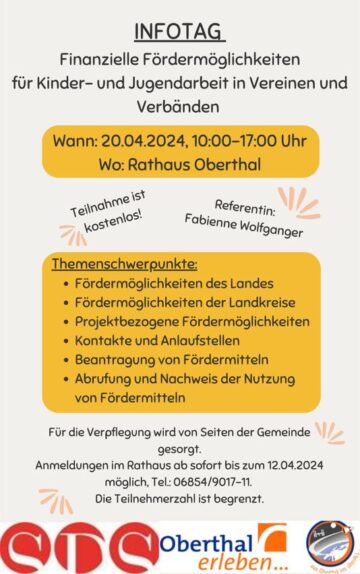 Infotag finanzielle Fördermöglichkeiten für Kinder- und Jugendarbeit in Vereinen und Verbänden Datum: 20.04.2024 Uhrzeit: 10:00-17:00 Uhr Ort: Rathaus der Gemeinde Oberthal Referentin: Fabienne Wolfanger Themenschwerpunkte: Fördermöglichkeiten des Landes Fördermöglichkeiten der Landkreise Projektbezogene Fördermöglichkeiten Kontakte und Anlaufstellen Beantragung von Fördermitteln Abrufung und Nachweis der Nutzung von Fördermitteln Für die Verpflegung wird von Seiten der Gemeinde gesorgt. Anmeldungen im Rathaus ab sofort bis zum 12.04.2024 möglich, Tel.: 06854/9010-11. Die Teilnehmerzahl ist begrenzt.