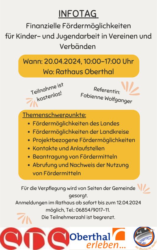 Infotag finanzielle Fördermöglichkeiten für Kinder- und Jugendarbeit in Vereinen und Verbänden Datum: 20.04.2024 Uhrzeit: 10:00-17:00 Uhr Ort: Rathaus der Gemeinde Oberthal Referentin: Fabienne Wolfanger Themenschwerpunkte: Fördermöglichkeiten des Landes Fördermöglichkeiten der Landkreise Projektbezogene Fördermöglichkeiten Kontakte und Anlaufstellen Beantragung von Fördermitteln Abrufung und Nachweis der Nutzung von Fördermitteln Für die Verpflegung wird von Seiten der Gemeinde gesorgt. Anmeldungen im Rathaus ab sofort bis zum 12.04.2024 möglich, Tel.: 06854/9010-11. Die Teilnehmerzahl ist begrenzt.