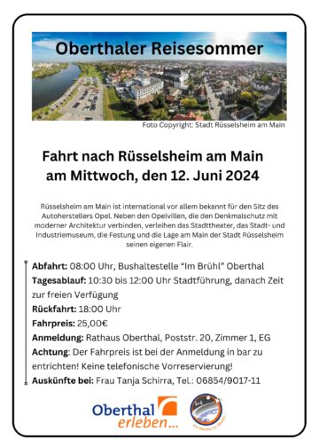 Oberthaler Reisesommer: Fahrt nach Rüsselsheim am Main am Mittwoch, den 12. Juni 2024 Rüsselsheim am Main ist international vor allem bekannt für den Sitz des Autoherstellers Opel. Neben den Opelvillen, die den Denkmalschutz mit moderner Architektur verbinden, verleihen das Stadttheater, das Stadt- und Industriemuseum, die Festung und die Lage am Main der Stadt Rüsselsheim seinen eigenen Flair. Abfahrt: 08:00 Uhr, Bushaltestelle “Im Brühl” Oberthal Tagesablauf: 10:30 bis 12:00 Uhr Stadtführung, danach Zeit zur freien Verfügung Rückfahrt: 18:00 Uhr Fahrpreis: 25,00€ Anmeldung: Rathaus Oberthal, Poststr. 20, Zimmer 1, EG Achtung: Der Fahrpreis ist bei der Anmeldung in bar zu entrichten! Keine telefonische Vorreservierung! Auskünfte bei: Frau Tanja Schirra, Tel.: 06854/9017-11