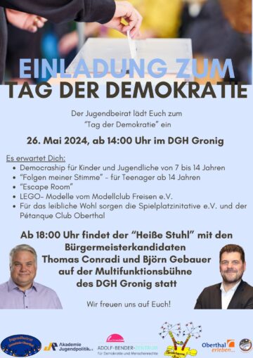 Einladung zum Tag der Demokratie, Der Jugendbeirat lädt euch zum "Tag der Demokratie" ein, 26. Mai 2024, ab 14:00 Uhr im DGH Gronig Es erwartet dich: Democraship für Kinder und Jugendliche von 7 bis 14 Jahren, „Folgen meiner Stimme“ - für Teenager ab 14 Jahren, Escape Room, LEGO-Modelle vom Modellclub Freisen e.V. Für das leibliche Wohl sorgen die Spielplatzinitiative e.V. un der Pétanque Club Oberthal Ab 18:00 Uhr findet der "Heiße Stuhl" mit den beiden Bürgermeisterkandidaten Thomas Conradi und Björd Gebauer auf der Multifunktionsbühne des DGH Gronig statt. Wir freuen uns auf euch!