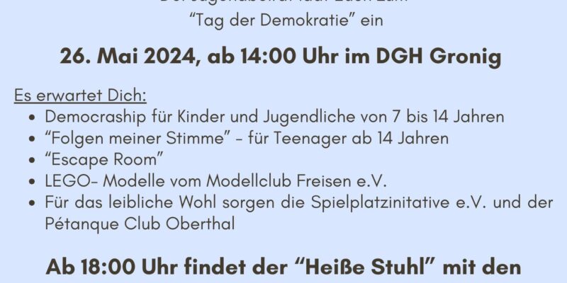 Einladung zum Tag der Demokratie, Der Jugendbeirat lädt euch zum "Tag der Demokratie" ein, 26. Mai 2024, ab 14:00 Uhr im DGH Gronig Es erwartet dich: Democraship für Kinder und Jugendliche von 7 bis 14 Jahren, „Folgen meiner Stimme“ - für Teenager ab 14 Jahren, Escape Room, LEGO-Modelle vom Modellclub Freisen e.V. Für das leibliche Wohl sorgen die Spielplatzinitiative e.V. un der Pétanque Club Oberthal Ab 18:00 Uhr findet der "Heiße Stuhl" mit den beiden Bürgermeisterkandidaten Thomas Conradi und Björd Gebauer auf der Multifunktionsbühne des DGH Gronig statt. Wir freuen uns auf euch!