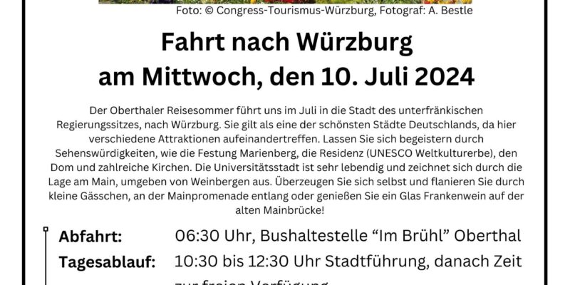 Oberthaler Reisesommer Foto: © Congress-Tourismus-Würzburg, Fotograf: A. Bestle Fahrt nach Würzburg am Mittwoch, den 10. Juli 2024 Der Oberthaler Reisesommer führt uns im Juli in die Stadt des unterfränkischen Regierungssitzes, nach Würzburg. Sie gilt als eine der schönsten Städte Deutschlands, da hier verschiedene Attraktionen aufeinandertreffen. Lassen Sie sich begeistern durch Sehenswürdigkeiten, wie die Festung Marienberg, die Residenz (UNESCO Weltkulturerbe), den Dom und zahlreiche Kirchen. Die Universitätsstadt ist sehr lebendig und zeichnet sich durch die Lage am Main, umgeben von Weinbergen aus. Überzeugen Sie sich selbst und flanieren Sie durch kleine Gässchen, an der Mainpromenade entlang oder genießen Sie ein Glas Frankenwein auf der alten Mainbrücke! Abfahrt: 06:30 Uhr, Bushaltestelle “Im Brühl” Oberthal Tagesablauf: 10:30 bis 12:30 Uhr Stadtführung, danach Zeit zur freien Verfügung Rückfahrt: 18:00 Uhr Fahrpreis: 33,00€ Anmeldung: Rathaus Oberthal, Poststr. 20, Zimmer 1, EG Achtung: Der Fahrpreis ist bei der Anmeldung in bar zu entrichten! Keine telefonische Vorreservierung! Auskünfte bei: Frau Tanja Schirra, Tel.: 06854/9017-11