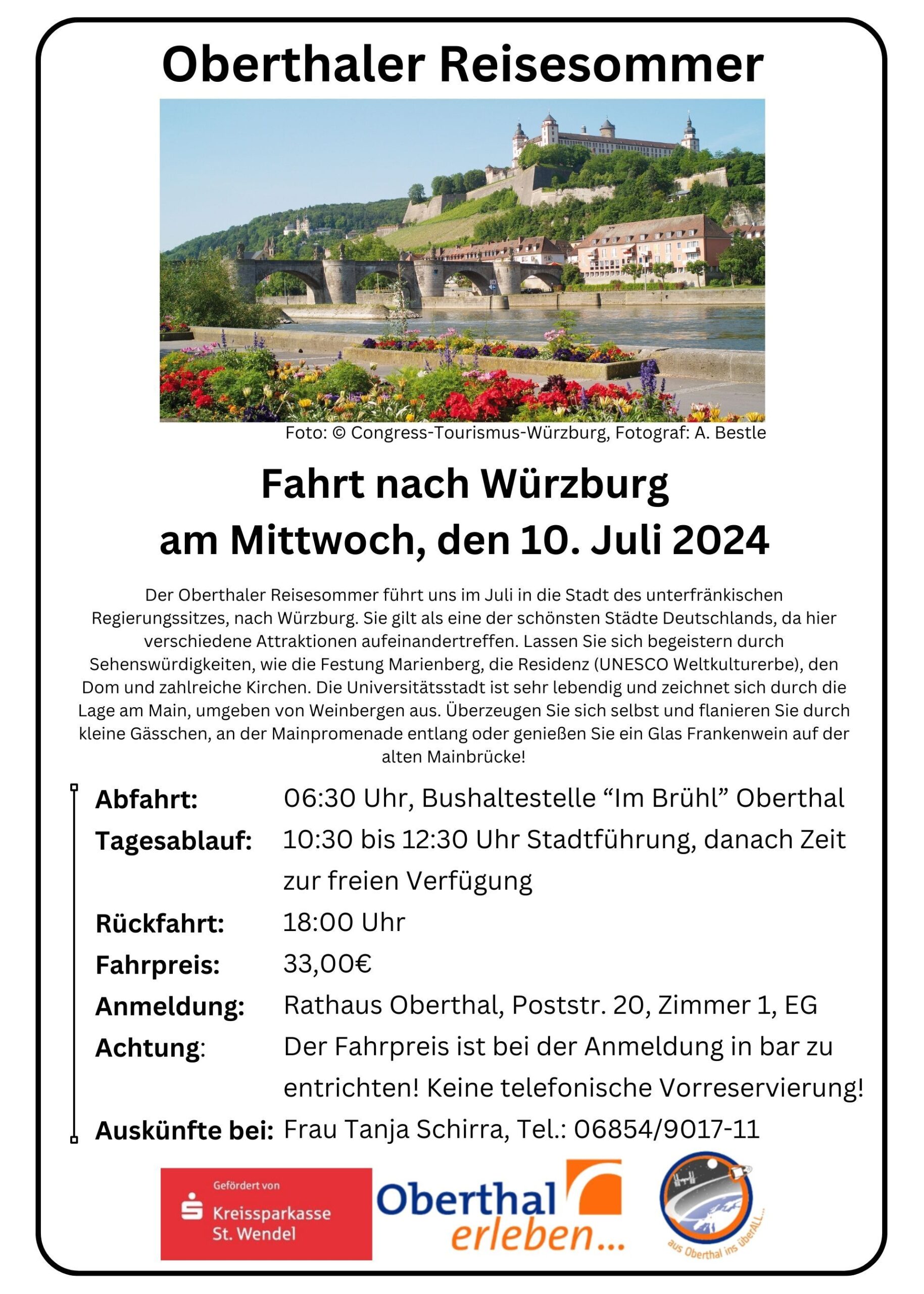 Oberthaler Reisesommer Foto: © Congress-Tourismus-Würzburg, Fotograf: A. Bestle Fahrt nach Würzburg am Mittwoch, den 10. Juli 2024 Der Oberthaler Reisesommer führt uns im Juli in die Stadt des unterfränkischen Regierungssitzes, nach Würzburg. Sie gilt als eine der schönsten Städte Deutschlands, da hier verschiedene Attraktionen aufeinandertreffen. Lassen Sie sich begeistern durch Sehenswürdigkeiten, wie die Festung Marienberg, die Residenz (UNESCO Weltkulturerbe), den Dom und zahlreiche Kirchen. Die Universitätsstadt ist sehr lebendig und zeichnet sich durch die Lage am Main, umgeben von Weinbergen aus. Überzeugen Sie sich selbst und flanieren Sie durch kleine Gässchen, an der Mainpromenade entlang oder genießen Sie ein Glas Frankenwein auf der alten Mainbrücke! Abfahrt: 06:30 Uhr, Bushaltestelle “Im Brühl” Oberthal Tagesablauf: 10:30 bis 12:30 Uhr Stadtführung, danach Zeit zur freien Verfügung Rückfahrt: 18:00 Uhr Fahrpreis: 33,00€ Anmeldung: Rathaus Oberthal, Poststr. 20, Zimmer 1, EG Achtung: Der Fahrpreis ist bei der Anmeldung in bar zu entrichten! Keine telefonische Vorreservierung! Auskünfte bei: Frau Tanja Schirra, Tel.: 06854/9017-11
