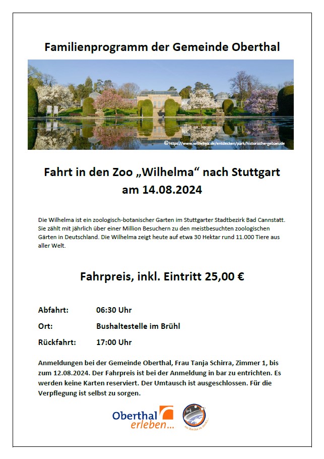 Familienprogramm der Gemeinde Oberthal Foto eines historischen Gebäudes (©https://www.wilhelma.de/entdecken/park/historische-gebaeude) Fahrt in den Zoo „Wilhelma“ nach Stuttgart am 14.08.2024 Die Wilhelma ist ein zoologisch-botanischer Garten im Stuttgarter Stadtbezirk Bad Cannstatt. Sie zählt mit jährlich über einer Million Besuchern zu den meistbesuchten zoologischen Gärten in Deutschland. Die Wilhelma zeigt heute auf etwa 30 Hektar rund 11.000 Tiere aus aller Welt. Fahrpreis, inkl. Eintritt 25,00 € Abfahrt: 06:30 Uhr Ort: Bushaltestelle im Brühl Rückfahrt: 17:00 Uhr Anmeldungen bei der Gemeinde Oberthal, Frau Tanja Schirra, Zimmer 1, bis zum 12.08.2024. Der Fahrpreis ist bei der Anmeldung in bar zu entrichten. Es werden keine Karten reserviert. Der Umtausch ist ausgeschlossen. Für die Verpflegung ist selbst zu sorgen.
